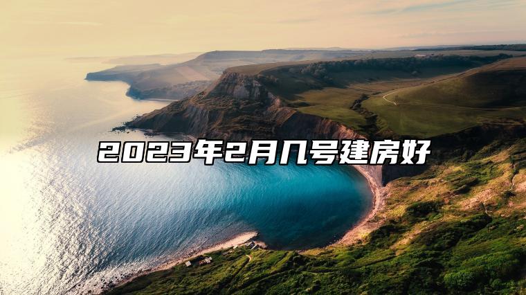 2023年2月几号建房好 建房吉日查询