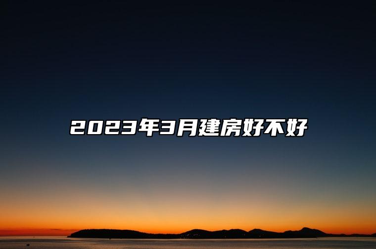 2023年3月建房好不好 建房吉日查询