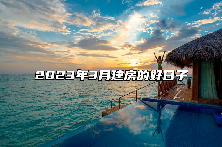 2023年3月建房的好日子 适合建房的黄道吉日