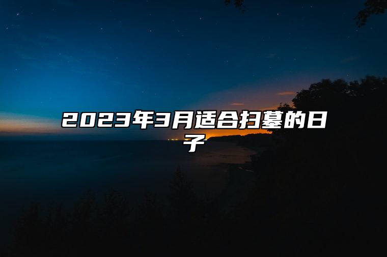 2023年3月适合扫墓的日子 是扫墓的吉日吗？