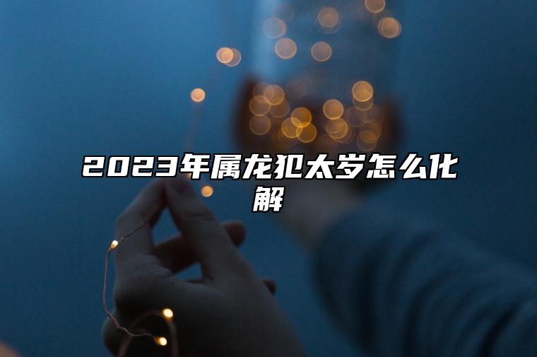 2023年属龙犯太岁怎么化解 属龙2023年可以创业吗