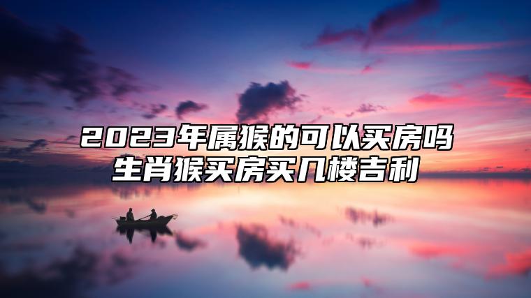 2023年属猴的可以买房吗？生肖猴买房买几楼吉利