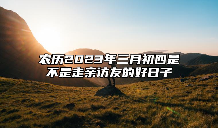 农历2023年三月初四是不是走亲访友的好日子？