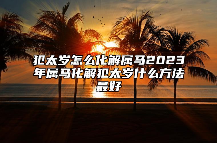 犯太岁怎么化解属马2023年属马化解犯太岁什么方法最好