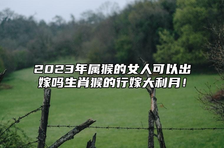 2023年属猴的女人可以出嫁吗？生肖猴的行嫁大利月！