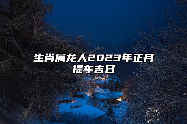 生肖属龙人2023年正月提车吉日 2023年属龙提车的黄道吉日