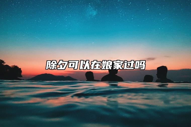 除夕可以在娘家过吗 在娘家过年会倒霉几年