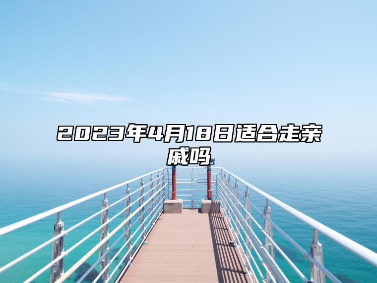 2023年4月18日适合走亲戚吗？今天是宴请走亲戚接待吉日吗