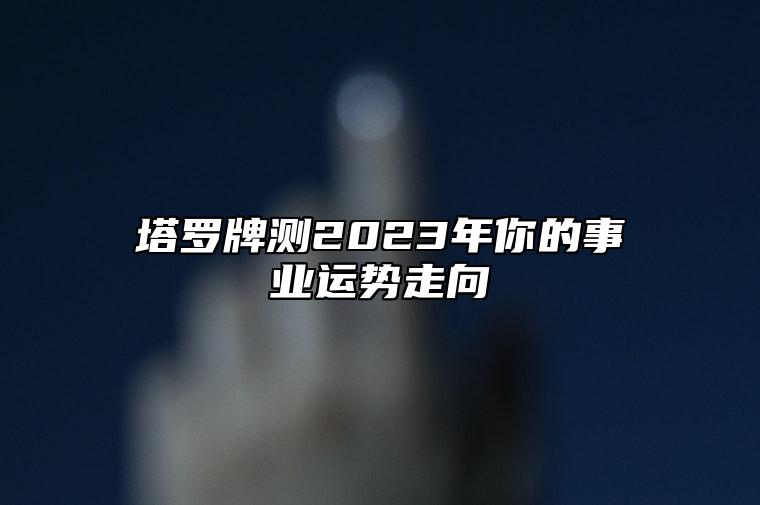 塔罗牌测2023年你的事业运势走向 塔罗牌测2023年工作运