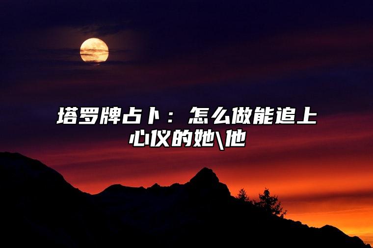 塔罗牌占卜：怎么做能追上心仪的她\他？