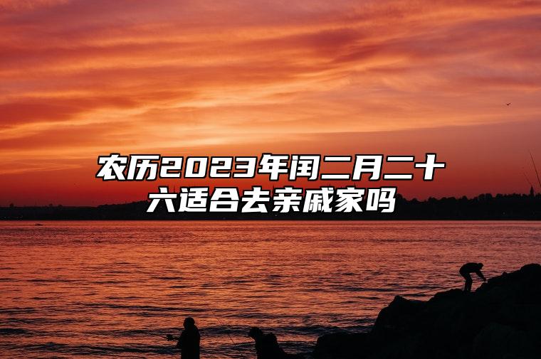 农历2023年闰二月二十六适合去亲戚家吗？适合访问好友吗