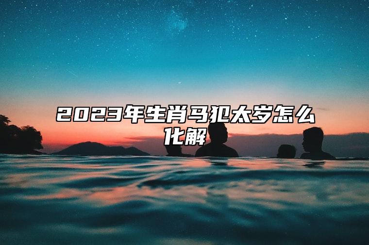 2023年生肖马犯太岁怎么化解 2023年生肖马男犯太岁