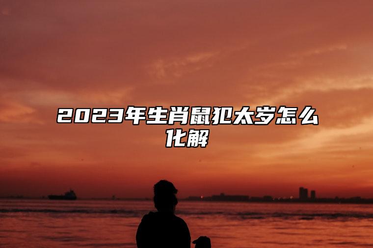 2023年生肖鼠犯太岁怎么化解？ 2023年属鼠犯太岁吗