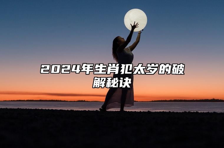 2024年生肖犯太岁的破解秘诀 龙年犯太岁怎么化解最灵验