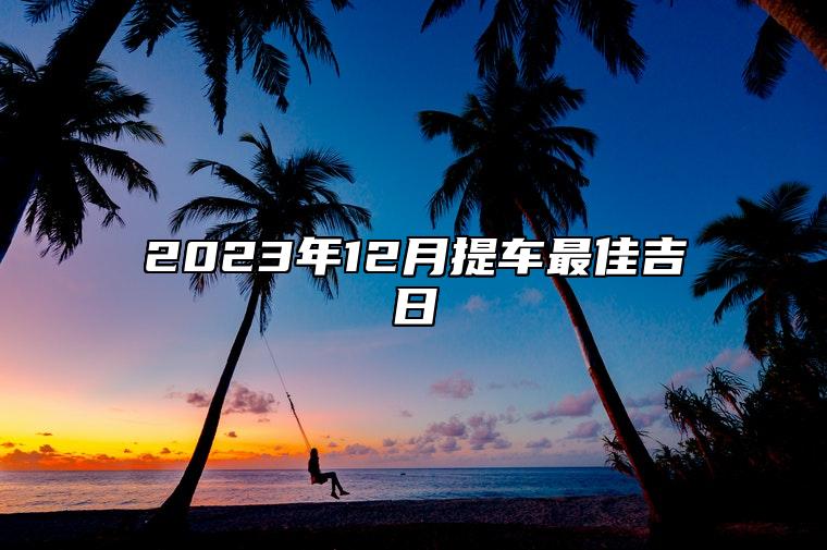 2023年12月提车最佳吉日 2023年12月份黄道吉日提车