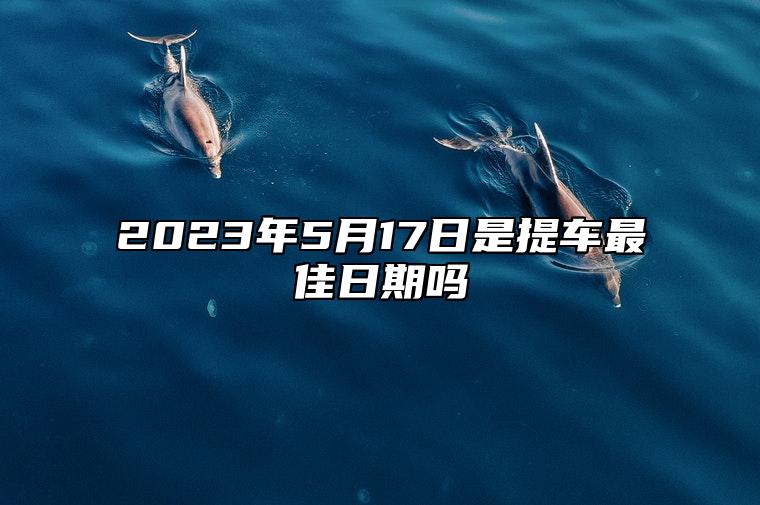 2023年5月17日是提车最佳日期吗 2023年5月17日适合提车吗