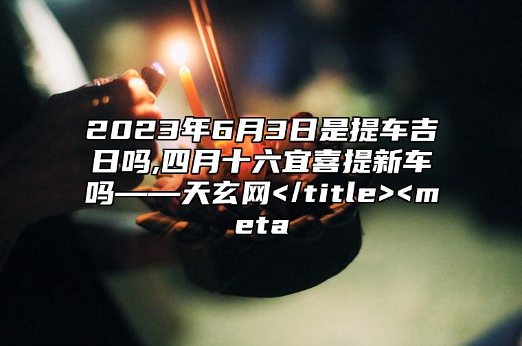 2023年6月3日是提車吉日嗎,四月十六宜喜提新車嗎——天玄網 /title> 