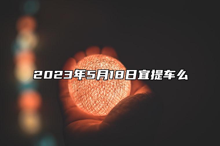 2023年5月18日宜提车么 2023年5月18日提车好吗