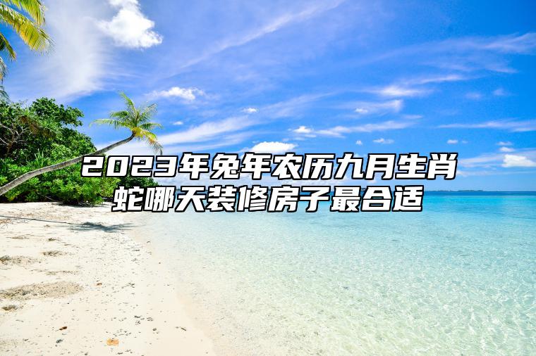 2023年兔年农历九月生肖蛇哪天装修房子最合适？