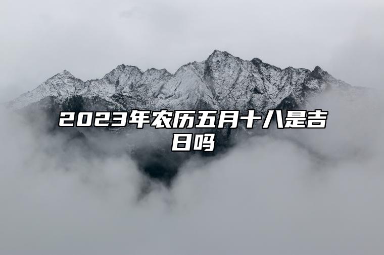 2023年农历五月十八是吉日吗,黄历日子好吗,今日吉时宜忌查询