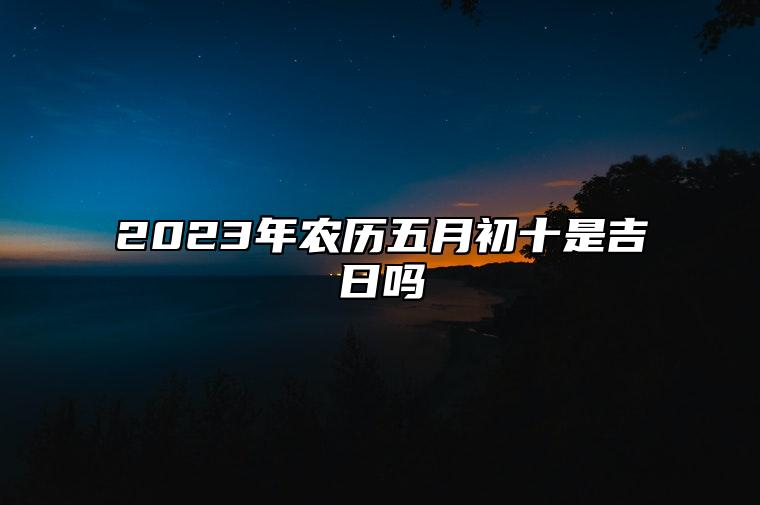 2023年农历五月初十是吉日吗,今天黄历日子好吗,吉时宜忌分析