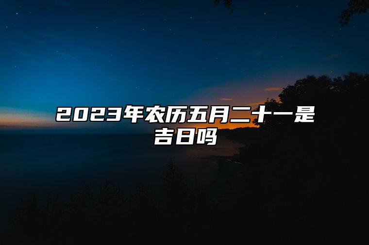 2023年农历五月二十一是吉日吗,今天黄历是什么日子吗,吉时宜忌查询