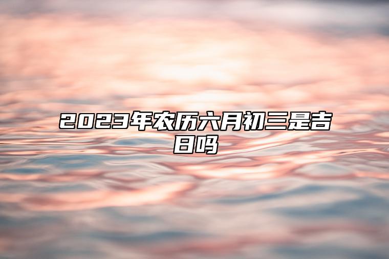 2023年农历六月初三是吉日吗,黄历日子好吗,今日吉时宜忌查询