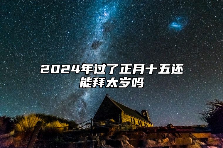 2024年过了正月十五还能拜太岁吗 2024年哪些属相需要拜太岁