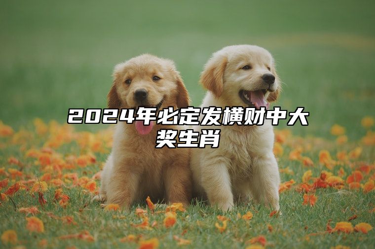 2024年必定发横财中大奖生肖 2024年将有什么事发生?