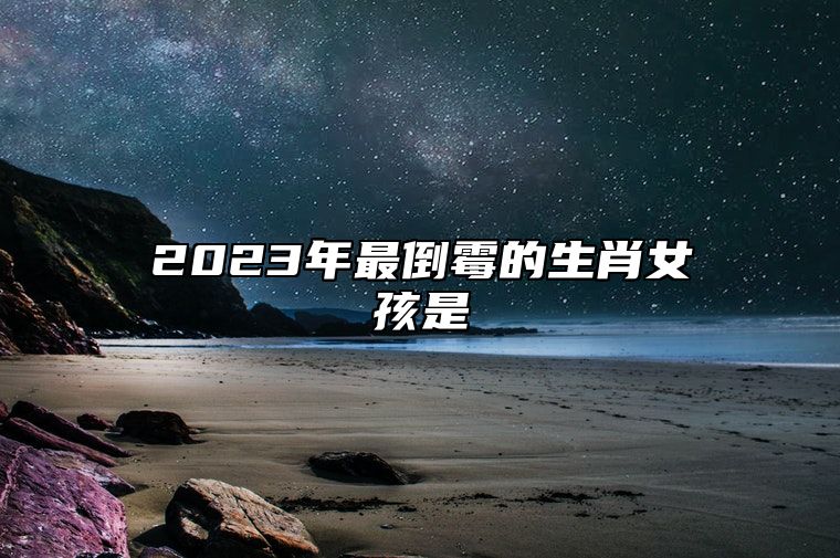 2023年最倒霉的生肖女孩是 在2023年运势不好的生肖女