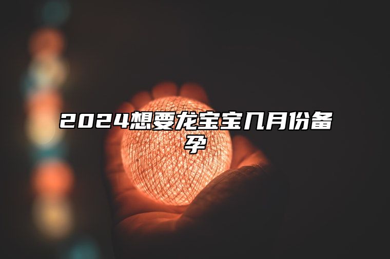 2024想要龙宝宝几月份备孕 2024龙宝宝生在几月好