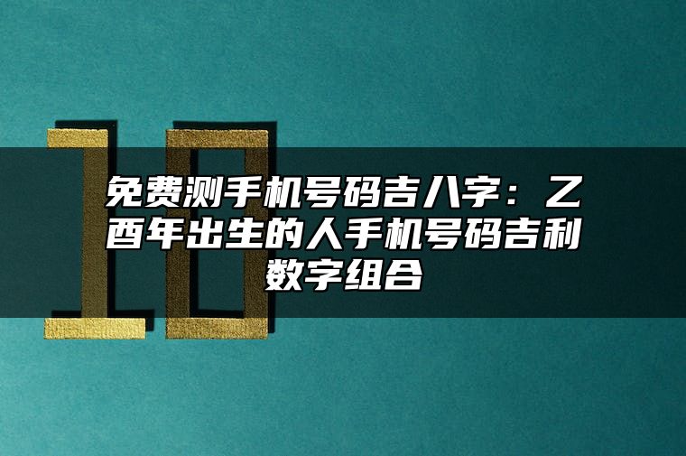 免费测手机号码吉八字：乙酉年出生的人手机号码吉利数字组合 怎么选择吉利手机号码