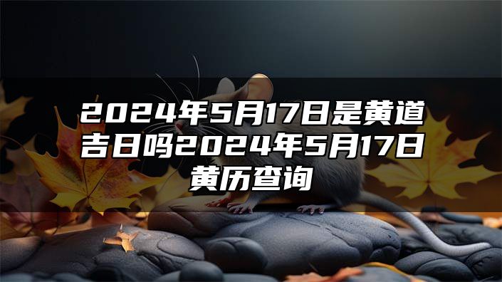 2024年5月17日是黄道吉日吗？2024年5月17日黄历查询