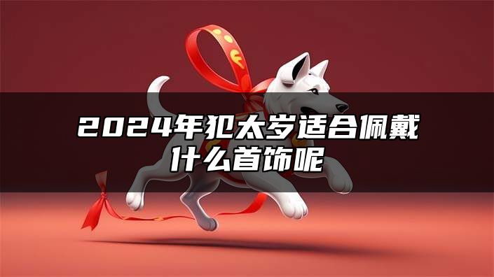 2024年犯太岁适合佩戴什么首饰呢 2024犯太岁一般佩戴什么