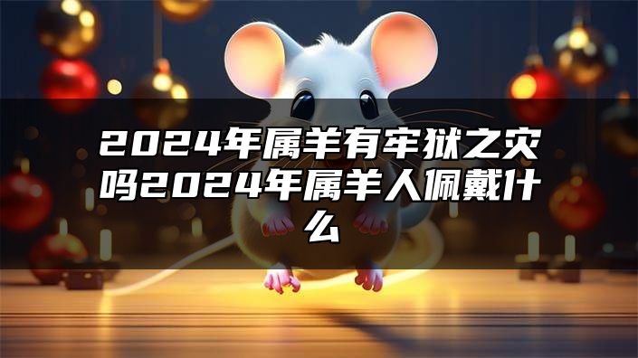 2024年属羊有牢狱之灾吗？2024年属羊人佩戴什么？