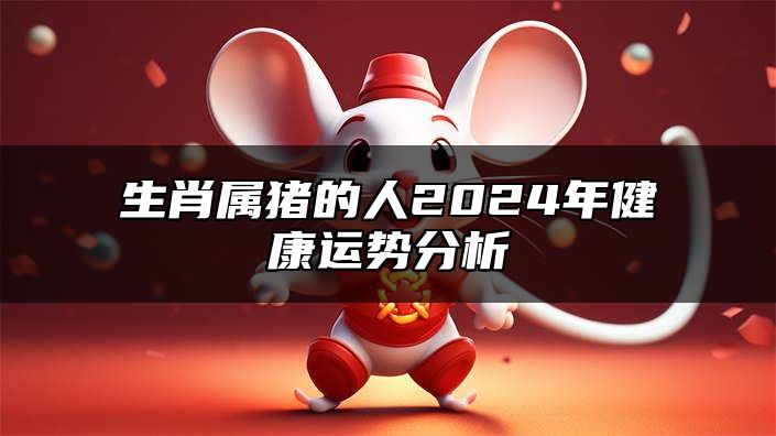 生肖属猪的人2024年健康运势分析 偶有病痛多留心