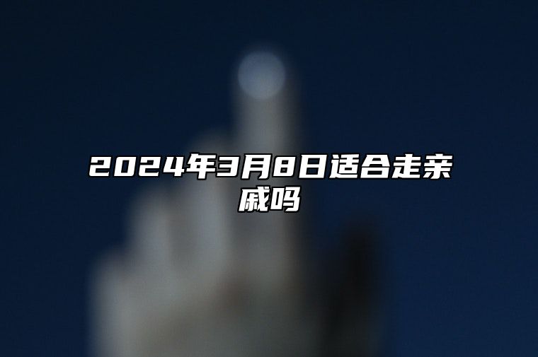 2024年3月8日适合走亲戚吗？今天是宴请走亲戚接待吉日吗