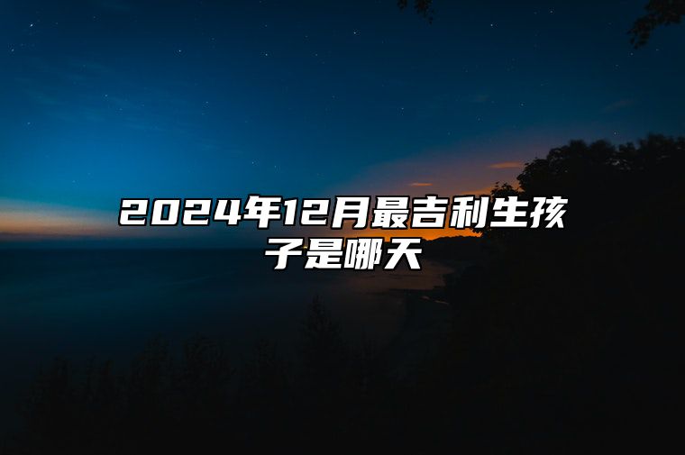 2024年12月最吉利生孩子是哪天 哪一天生孩子吉利