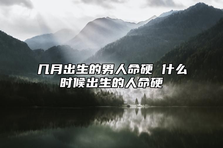 几月出生的男人命硬 什么时候出生的人命硬