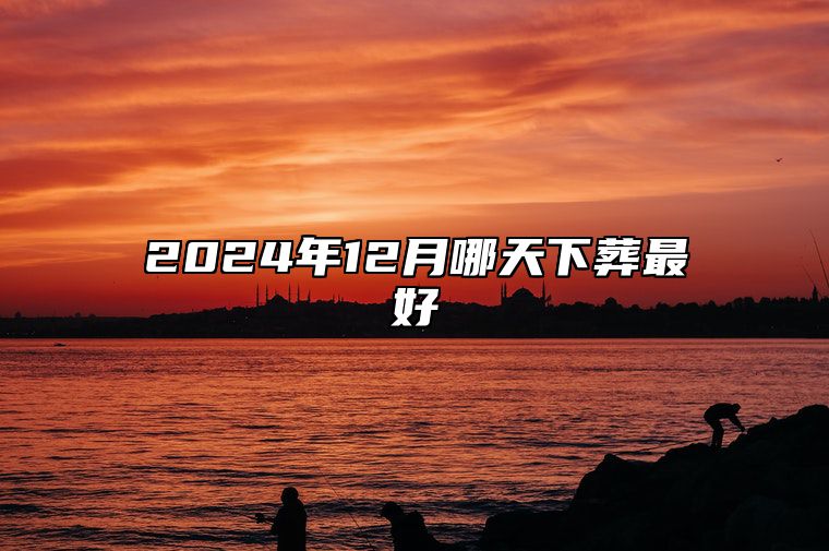 2024年12月哪天下葬最好 今日适合下葬吗