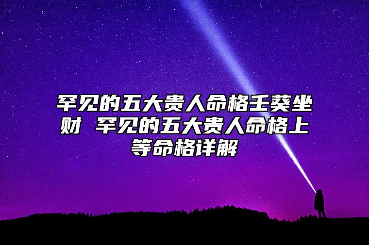 罕见的五大贵人命格壬葵坐财 罕见的五大贵人命格上等命格详解