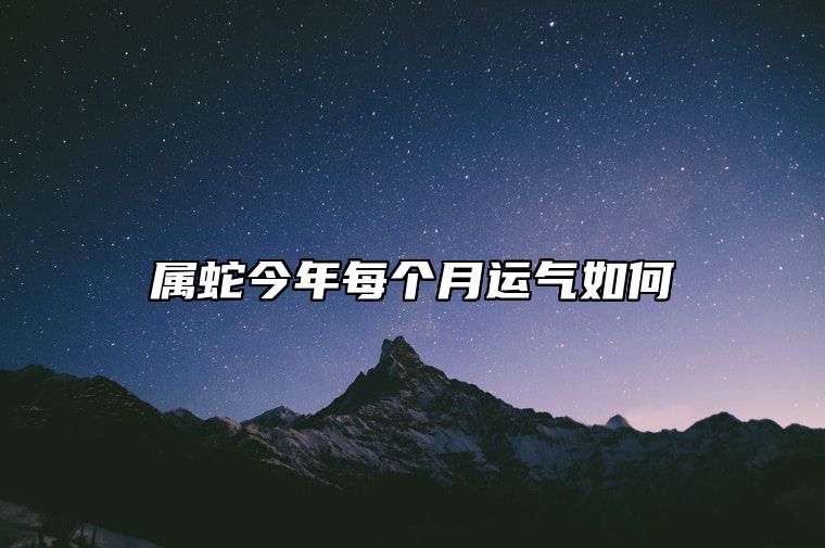 属蛇今年每个月运气如何？属蛇人2024年全年运势运程及每月运程