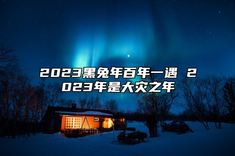 2023黑兔年百年一遇 2023年是大灾之年