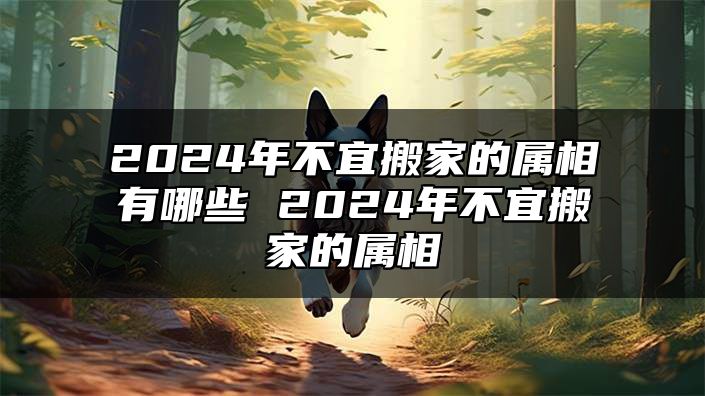 2024年不宜搬家的属相有哪些 2024年不宜搬家的属相