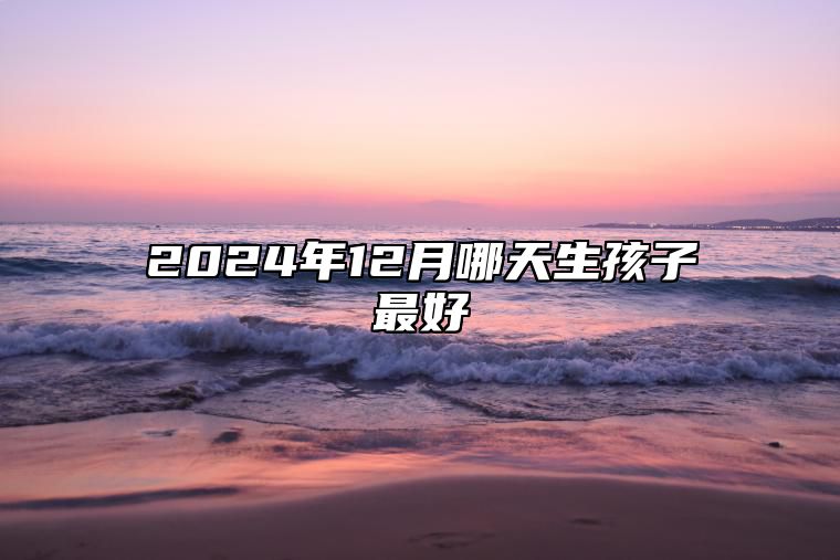 2024年12月哪天生孩子最好 生孩子吉日查询