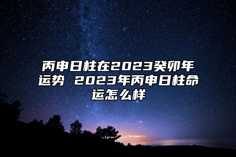 丙申日柱在2023癸卯年运势 2023年丙申日柱命运怎么样