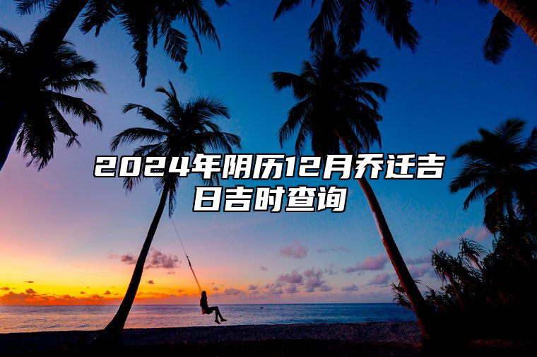 2024年阴历12月乔迁吉日吉时查询 乔迁老黄历查询