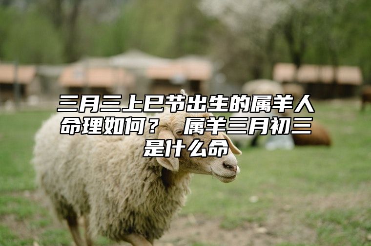 三月三上巳节出生的属羊人命理如何？ 属羊三月初三是什么命