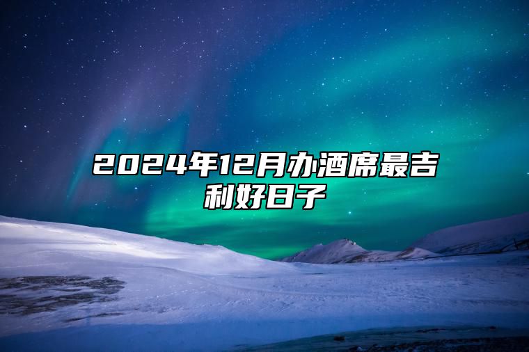 2024年12月办酒席最吉利好日子 适合办酒席的黄道吉日