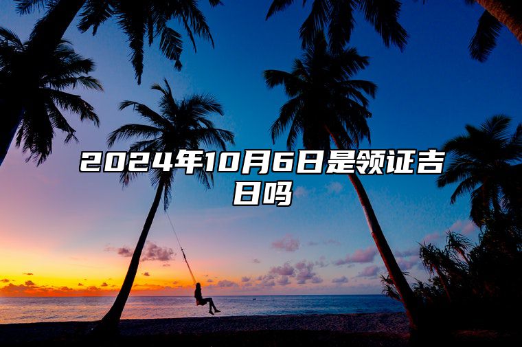 2024年10月6日是领证吉日吗 哪一天吉利